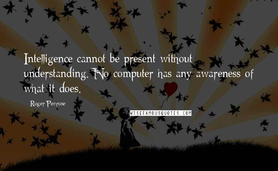 Roger Penrose Quotes: Intelligence cannot be present without understanding. No computer has any awareness of what it does.