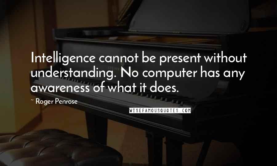 Roger Penrose Quotes: Intelligence cannot be present without understanding. No computer has any awareness of what it does.