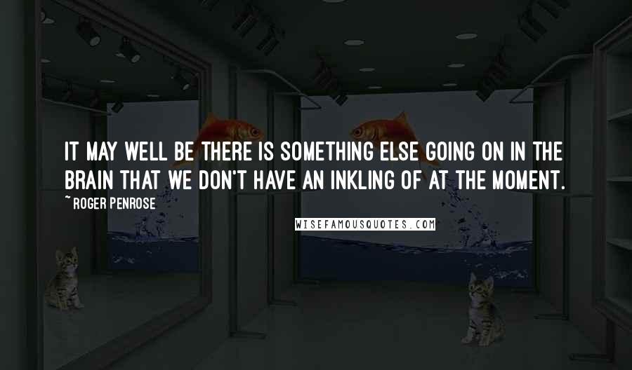 Roger Penrose Quotes: It may well be there is something else going on in the brain that we don't have an inkling of at the moment.