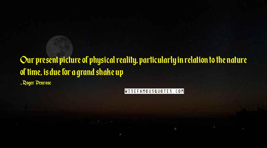 Roger Penrose Quotes: Our present picture of physical reality, particularly in relation to the nature of time, is due for a grand shake up