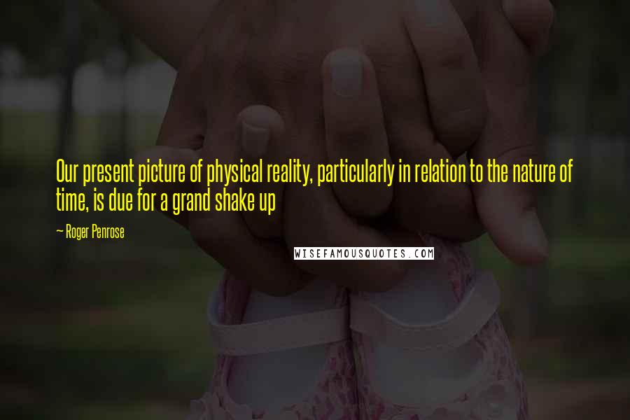 Roger Penrose Quotes: Our present picture of physical reality, particularly in relation to the nature of time, is due for a grand shake up