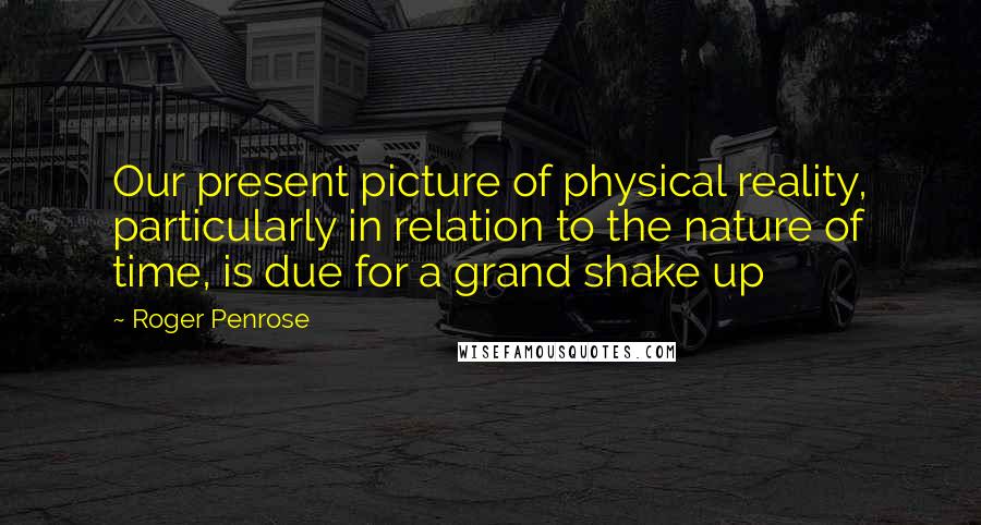 Roger Penrose Quotes: Our present picture of physical reality, particularly in relation to the nature of time, is due for a grand shake up