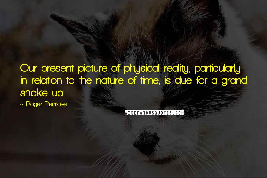 Roger Penrose Quotes: Our present picture of physical reality, particularly in relation to the nature of time, is due for a grand shake up