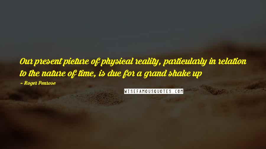 Roger Penrose Quotes: Our present picture of physical reality, particularly in relation to the nature of time, is due for a grand shake up