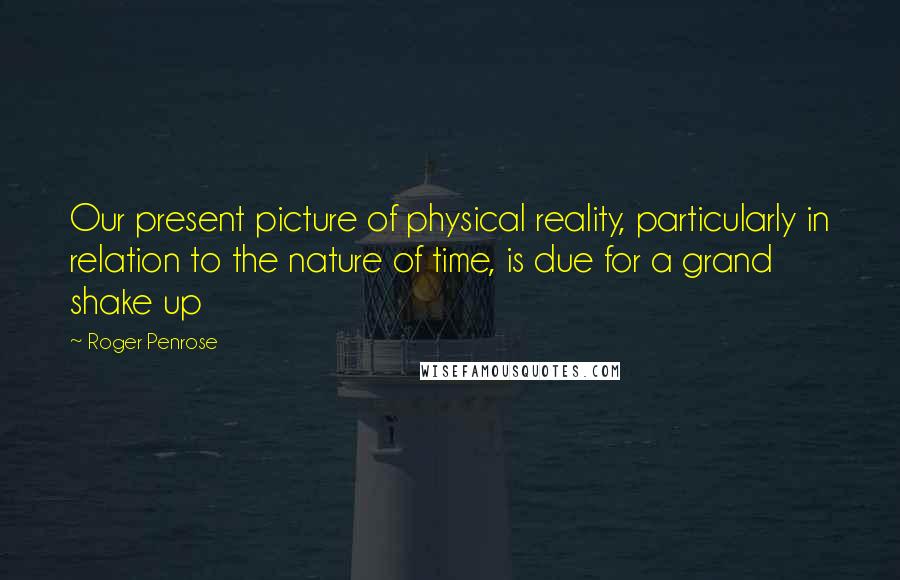 Roger Penrose Quotes: Our present picture of physical reality, particularly in relation to the nature of time, is due for a grand shake up