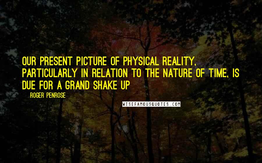 Roger Penrose Quotes: Our present picture of physical reality, particularly in relation to the nature of time, is due for a grand shake up