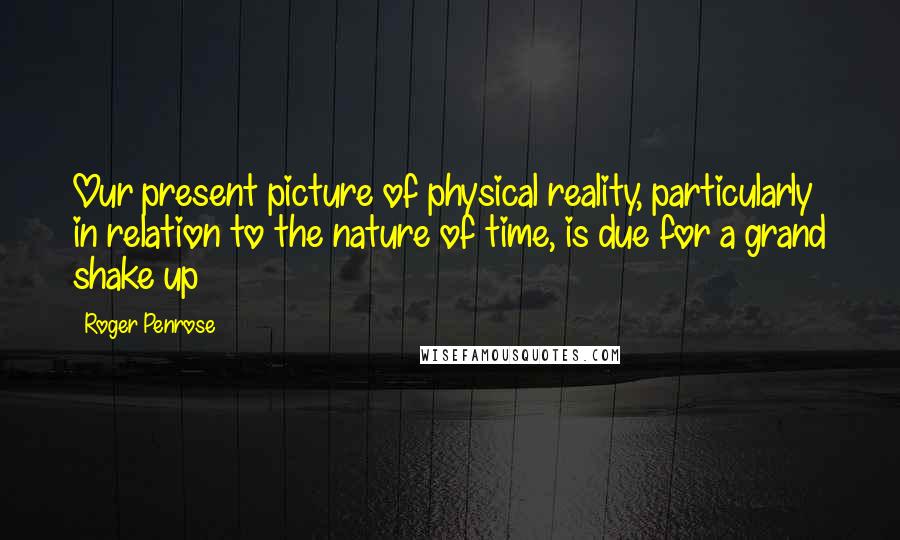 Roger Penrose Quotes: Our present picture of physical reality, particularly in relation to the nature of time, is due for a grand shake up