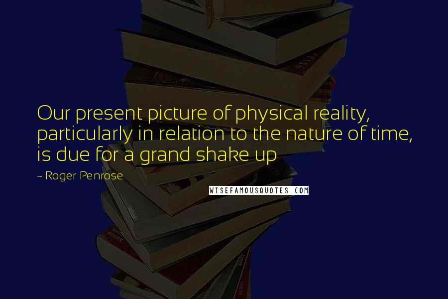 Roger Penrose Quotes: Our present picture of physical reality, particularly in relation to the nature of time, is due for a grand shake up