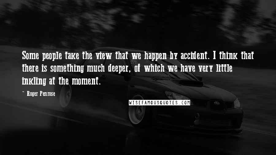 Roger Penrose Quotes: Some people take the view that we happen by accident. I think that there is something much deeper, of which we have very little inkling at the moment.