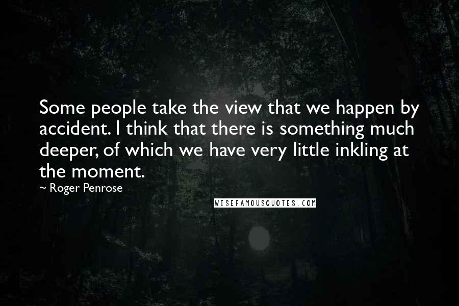 Roger Penrose Quotes: Some people take the view that we happen by accident. I think that there is something much deeper, of which we have very little inkling at the moment.