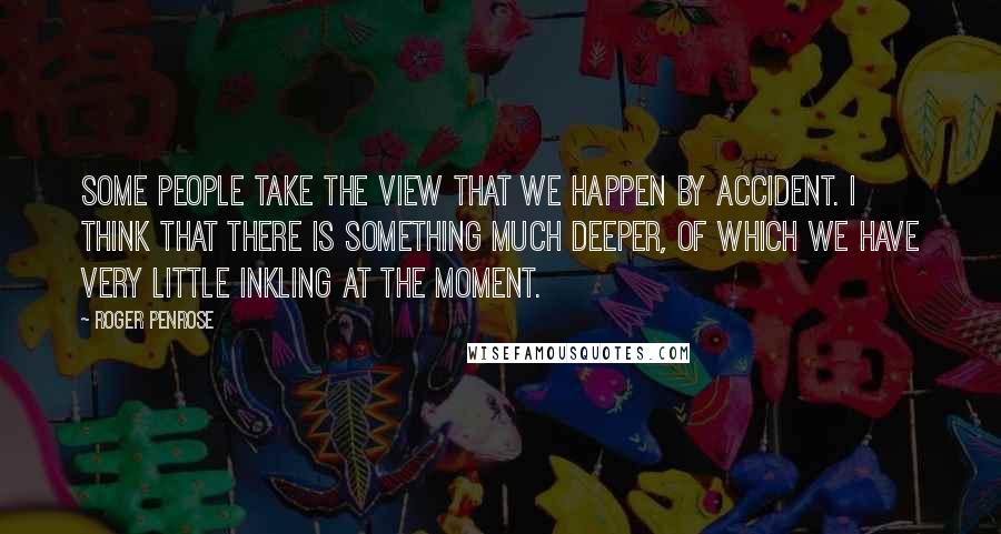 Roger Penrose Quotes: Some people take the view that we happen by accident. I think that there is something much deeper, of which we have very little inkling at the moment.