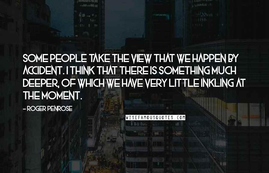 Roger Penrose Quotes: Some people take the view that we happen by accident. I think that there is something much deeper, of which we have very little inkling at the moment.