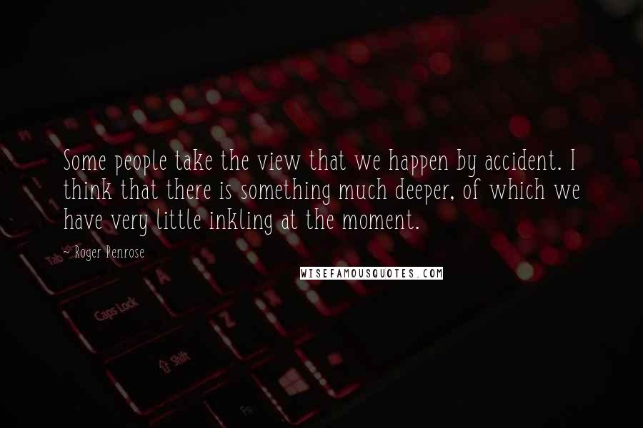 Roger Penrose Quotes: Some people take the view that we happen by accident. I think that there is something much deeper, of which we have very little inkling at the moment.