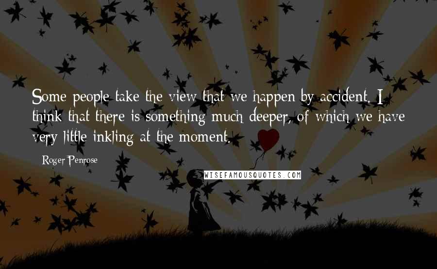 Roger Penrose Quotes: Some people take the view that we happen by accident. I think that there is something much deeper, of which we have very little inkling at the moment.