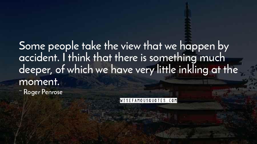 Roger Penrose Quotes: Some people take the view that we happen by accident. I think that there is something much deeper, of which we have very little inkling at the moment.