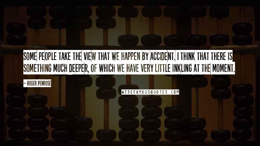 Roger Penrose Quotes: Some people take the view that we happen by accident. I think that there is something much deeper, of which we have very little inkling at the moment.