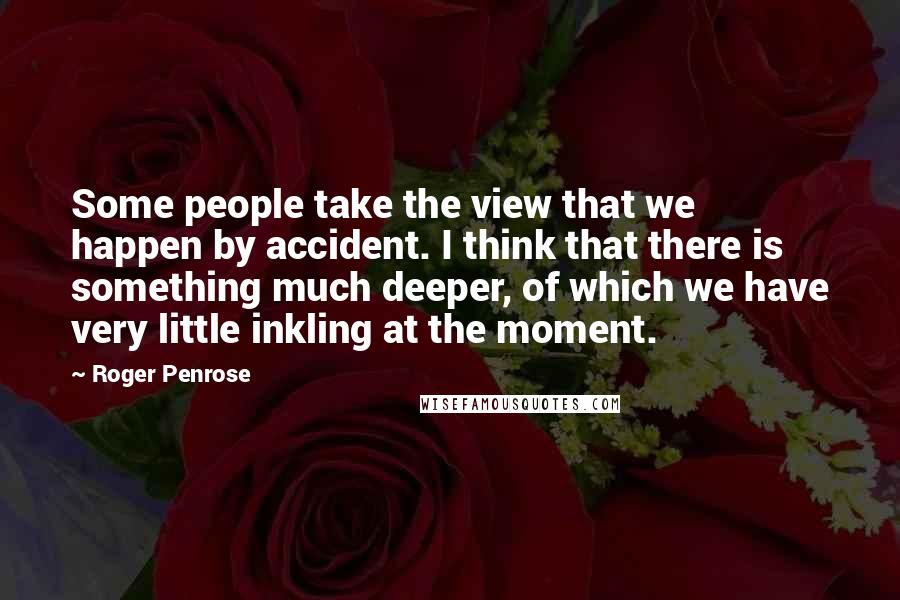 Roger Penrose Quotes: Some people take the view that we happen by accident. I think that there is something much deeper, of which we have very little inkling at the moment.