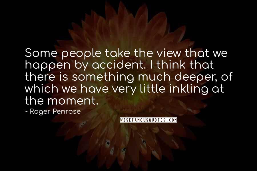 Roger Penrose Quotes: Some people take the view that we happen by accident. I think that there is something much deeper, of which we have very little inkling at the moment.