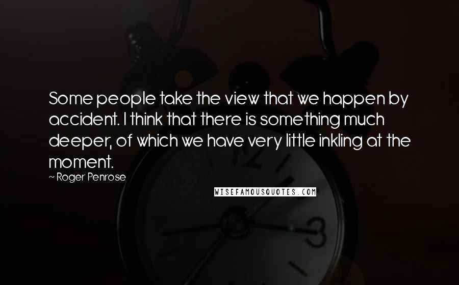 Roger Penrose Quotes: Some people take the view that we happen by accident. I think that there is something much deeper, of which we have very little inkling at the moment.