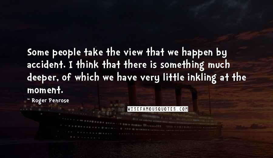 Roger Penrose Quotes: Some people take the view that we happen by accident. I think that there is something much deeper, of which we have very little inkling at the moment.