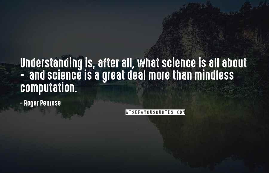 Roger Penrose Quotes: Understanding is, after all, what science is all about  -  and science is a great deal more than mindless computation.