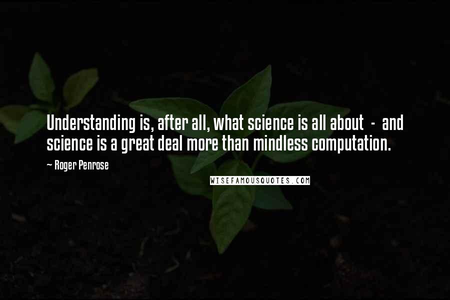 Roger Penrose Quotes: Understanding is, after all, what science is all about  -  and science is a great deal more than mindless computation.