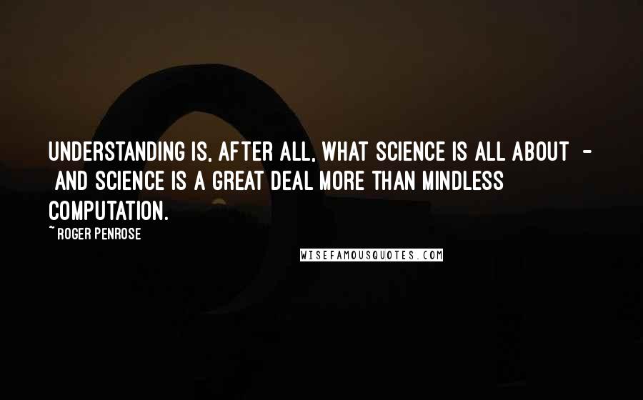 Roger Penrose Quotes: Understanding is, after all, what science is all about  -  and science is a great deal more than mindless computation.