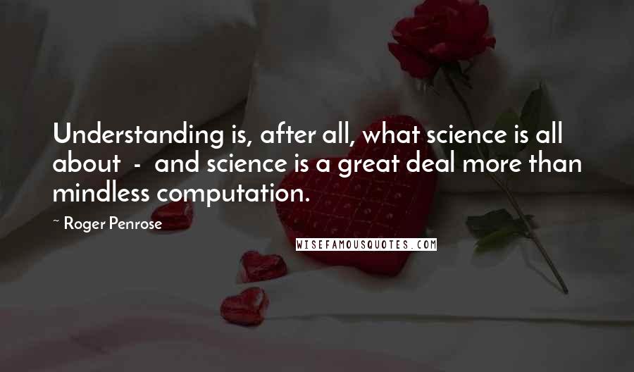 Roger Penrose Quotes: Understanding is, after all, what science is all about  -  and science is a great deal more than mindless computation.