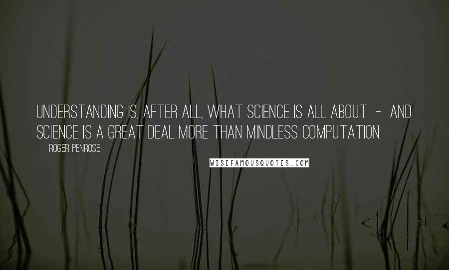 Roger Penrose Quotes: Understanding is, after all, what science is all about  -  and science is a great deal more than mindless computation.
