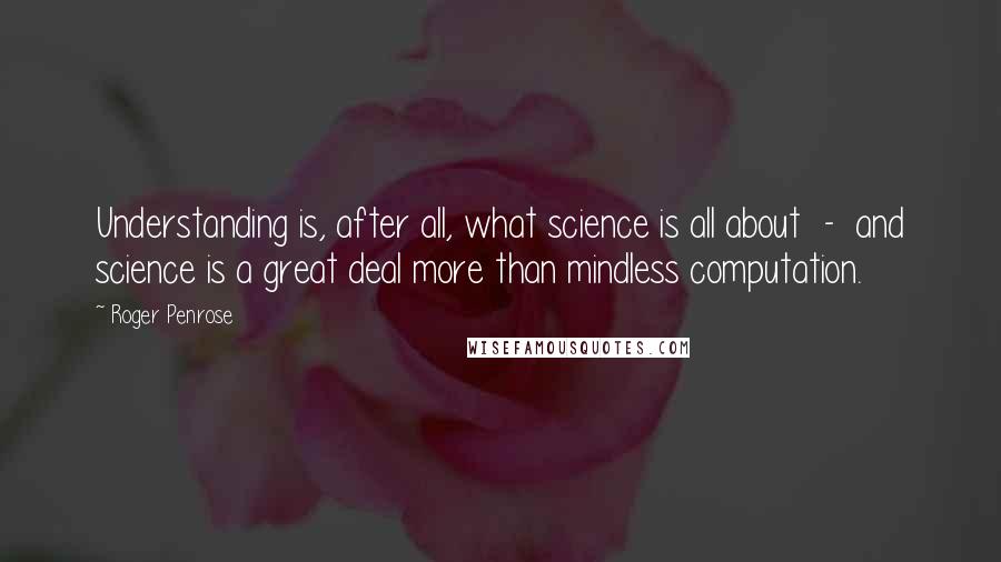 Roger Penrose Quotes: Understanding is, after all, what science is all about  -  and science is a great deal more than mindless computation.