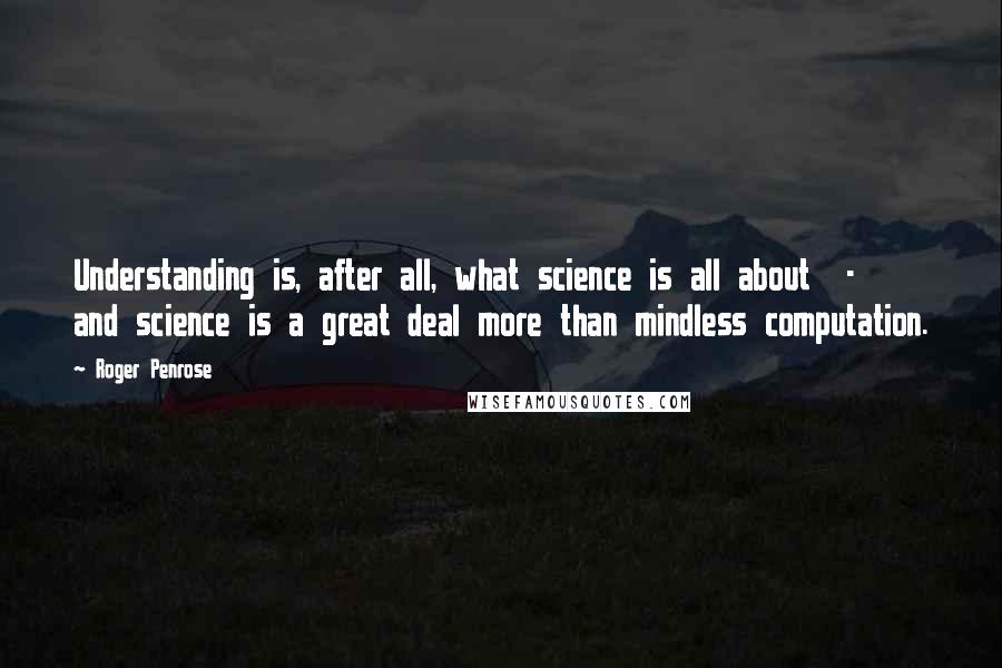 Roger Penrose Quotes: Understanding is, after all, what science is all about  -  and science is a great deal more than mindless computation.