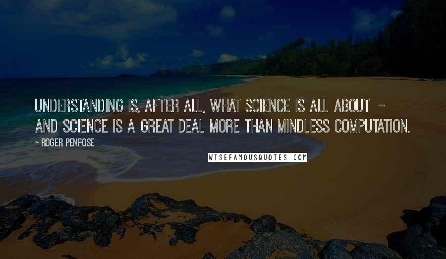 Roger Penrose Quotes: Understanding is, after all, what science is all about  -  and science is a great deal more than mindless computation.