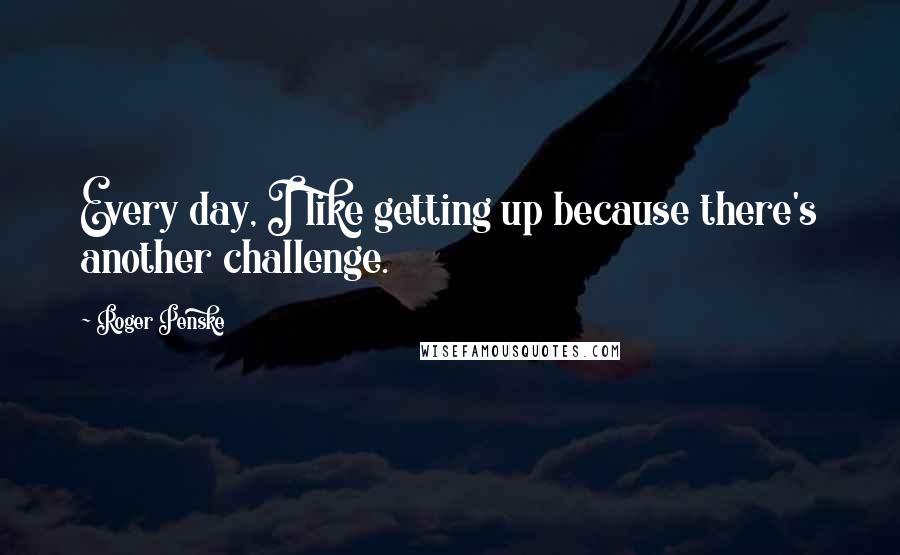 Roger Penske Quotes: Every day, I like getting up because there's another challenge.