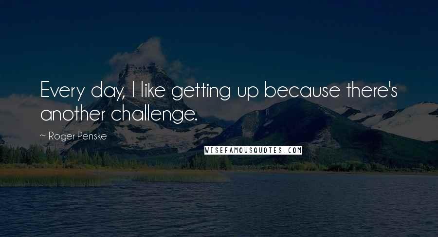 Roger Penske Quotes: Every day, I like getting up because there's another challenge.