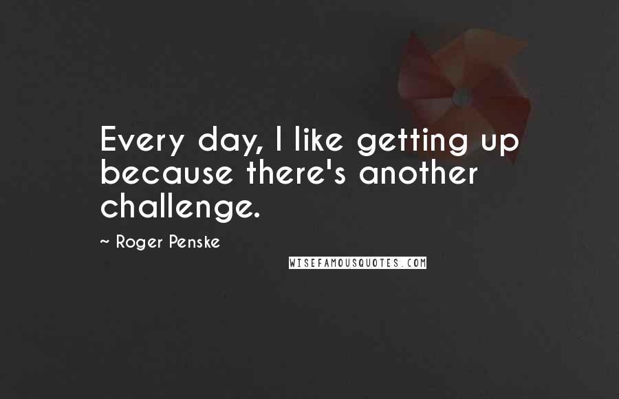 Roger Penske Quotes: Every day, I like getting up because there's another challenge.