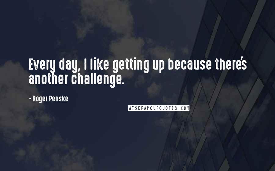 Roger Penske Quotes: Every day, I like getting up because there's another challenge.