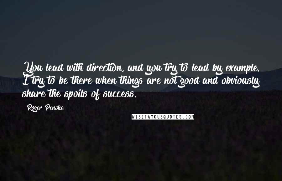 Roger Penske Quotes: You lead with direction, and you try to lead by example. I try to be there when things are not good and obviously share the spoils of success.