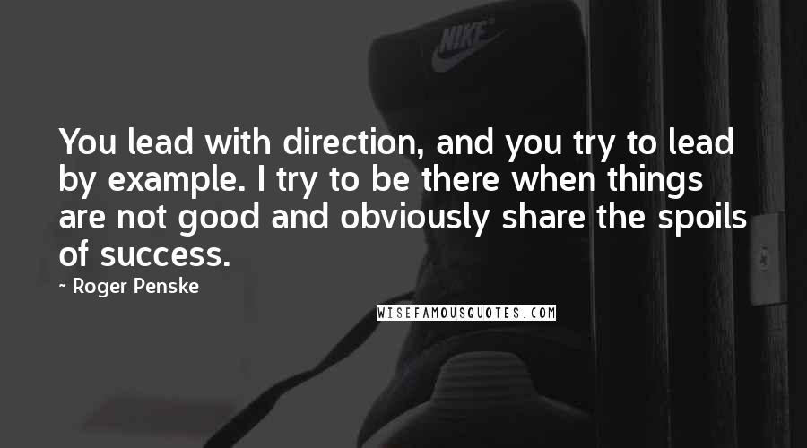 Roger Penske Quotes: You lead with direction, and you try to lead by example. I try to be there when things are not good and obviously share the spoils of success.