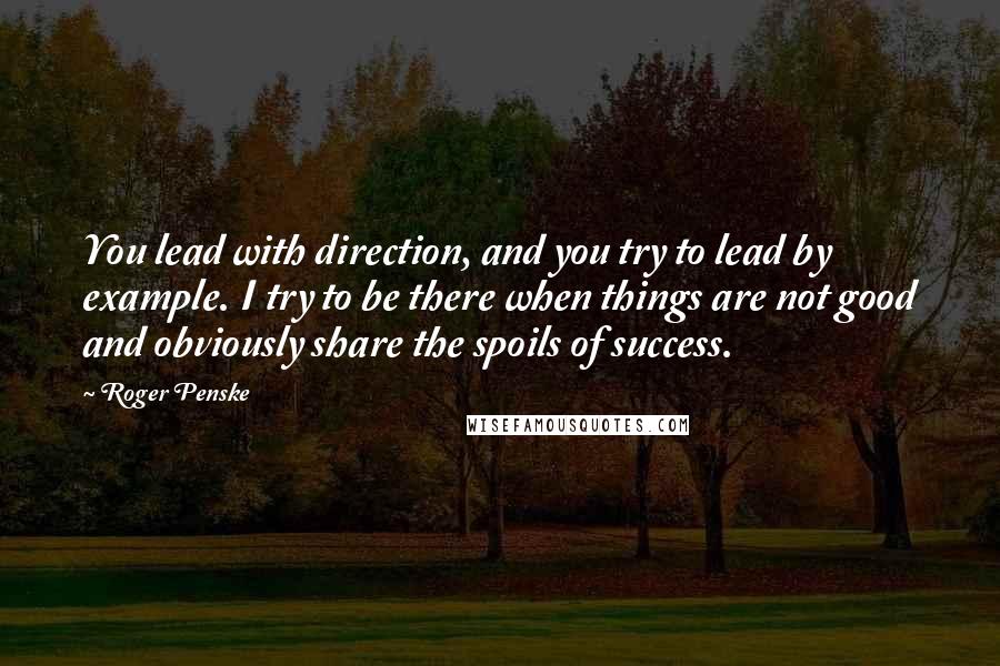 Roger Penske Quotes: You lead with direction, and you try to lead by example. I try to be there when things are not good and obviously share the spoils of success.