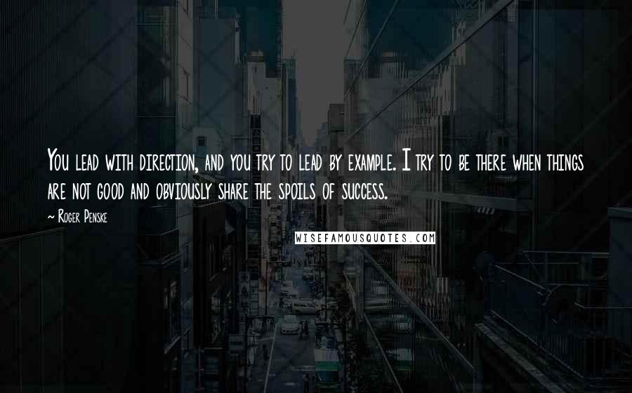 Roger Penske Quotes: You lead with direction, and you try to lead by example. I try to be there when things are not good and obviously share the spoils of success.