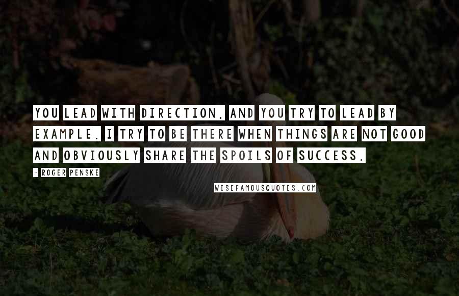 Roger Penske Quotes: You lead with direction, and you try to lead by example. I try to be there when things are not good and obviously share the spoils of success.