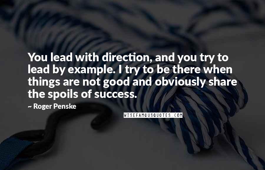 Roger Penske Quotes: You lead with direction, and you try to lead by example. I try to be there when things are not good and obviously share the spoils of success.