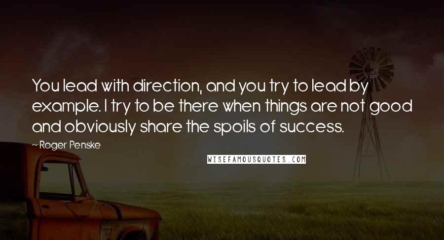 Roger Penske Quotes: You lead with direction, and you try to lead by example. I try to be there when things are not good and obviously share the spoils of success.