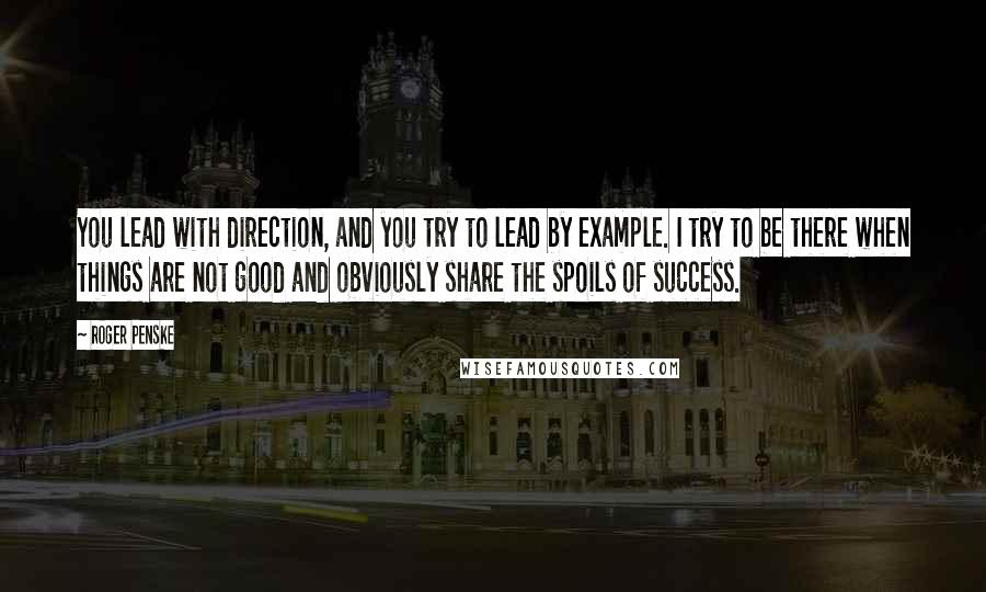 Roger Penske Quotes: You lead with direction, and you try to lead by example. I try to be there when things are not good and obviously share the spoils of success.