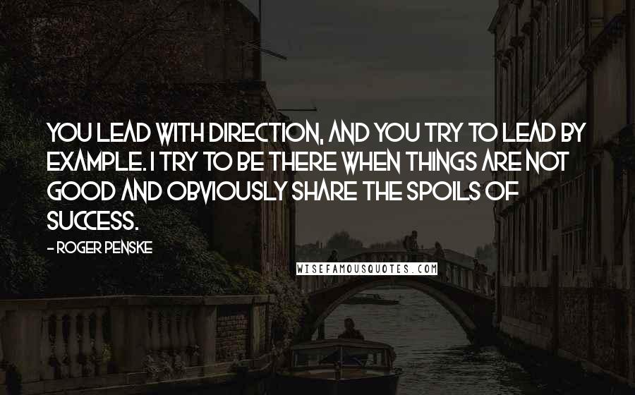 Roger Penske Quotes: You lead with direction, and you try to lead by example. I try to be there when things are not good and obviously share the spoils of success.
