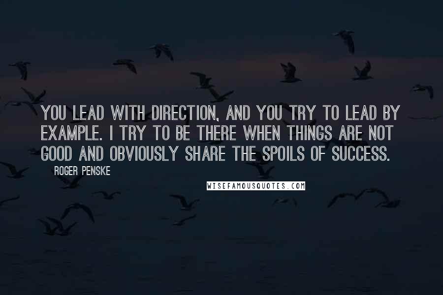 Roger Penske Quotes: You lead with direction, and you try to lead by example. I try to be there when things are not good and obviously share the spoils of success.