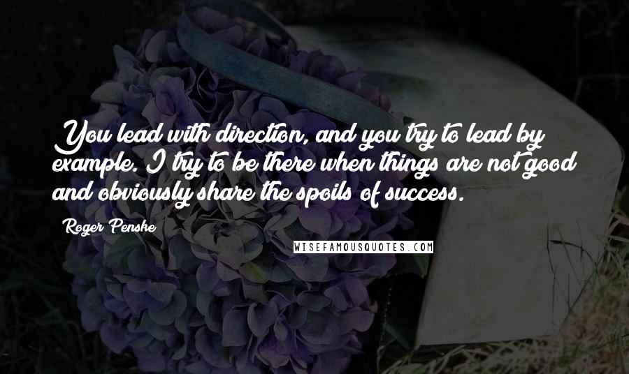 Roger Penske Quotes: You lead with direction, and you try to lead by example. I try to be there when things are not good and obviously share the spoils of success.