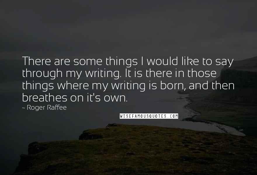 Roger Raffee Quotes: There are some things I would like to say through my writing. It is there in those things where my writing is born, and then breathes on it's own.