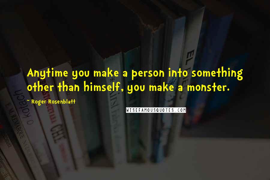 Roger Rosenblatt Quotes: Anytime you make a person into something other than himself, you make a monster.