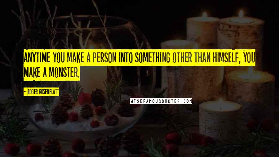 Roger Rosenblatt Quotes: Anytime you make a person into something other than himself, you make a monster.